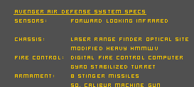 Avenger Air Defense System Specs

Sensors: 	Forward looking infrared
		Laser range finder
		Optical Site

Chassis: 	Modified Heavy HMMWV

Fire Control: 	Digital Fire Control Computer
Gyro Stabilized Turret

Armament:	8 Stinger Missiles
		50. Calibur Machine Gun

